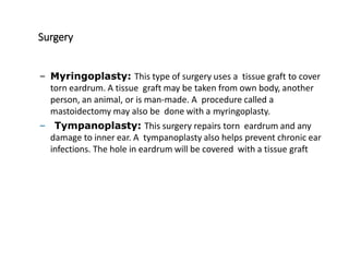 Surgery
– Myringoplasty: This type of surgery uses a tissue graft to cover
torn eardrum. A tissue graft may be taken from own body, another
person, an animal, or is man-made. A procedure called a
mastoidectomy may also be done with a myringoplasty.
– Tympanoplasty: This surgery repairs torn eardrum and any
damage to inner ear. A tympanoplasty also helps prevent chronic ear
infections. The hole in eardrum will be covered with a tissue graft
 