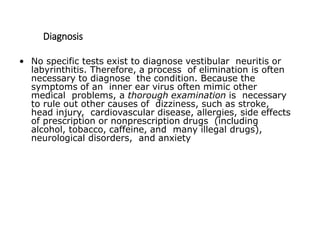Diagnosis
• No specific tests exist to diagnose vestibular neuritis or
labyrinthitis. Therefore, a process of elimination is often
necessary to diagnose the condition. Because the
symptoms of an inner ear virus often mimic other
medical problems, a thorough examination is necessary
to rule out other causes of dizziness, such as stroke,
head injury, cardiovascular disease, allergies, side effects
of prescription or nonprescription drugs (including
alcohol, tobacco, caffeine, and many illegal drugs),
neurological disorders, and anxiety
 