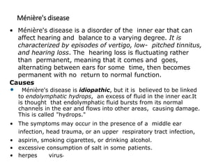 Ménière's disease
• Ménière's disease is a disorder of the inner ear that can
affect hearing and balance to a varying degree. It is
characterized by episodes of vertigo, low- pitched tinnitus,
and hearing loss. The hearing loss is fluctuating rather
than permanent, meaning that it comes and goes,
alternating between ears for some time, then becomes
permanent with no return to normal function.
Causes
• Ménière's disease is idiopathic, but it is believed to be linked
to endolymphatic hydrops, an excess of fluid in the inner ear.It
is thought that endolymphatic fluid bursts from its normal
channels in the ear and flows into other areas, causing damage.
This is called "hydrops."
• The symptoms may occur in the presence of a middle ear
infection, head trauma, or an upper respiratory tract infection,
• aspirin, smoking cigarettes, or drinking alcohol.
• excessive consumption of salt in some patients.
• herpes virus.
 