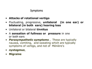 Symptoms
• Attacks of rotational vertigo
• Fluctuating, progressive, unilateral (in one ear) or
bilateral (in both ears) hearing loss
• Unilateral or bilateral tinnitus
• A sensation of fullness or pressure in one
or both ears
• Parasympathetic symptoms , These are typically
nausea, vomiting, and sweating which are typically
symptoms of vertigo, and not of Ménière's
• nystagmus,
• Migraine
 