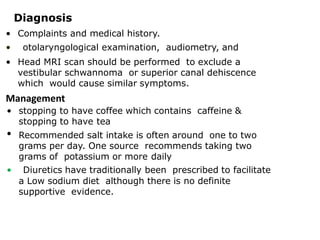 Diagnosis
• Complaints and medical history.
• otolaryngological examination, audiometry, and
• Head MRI scan should be performed to exclude a
vestibular schwannoma or superior canal dehiscence
which would cause similar symptoms.
Management
• stopping to have coffee which contains caffeine &
stopping to have tea
• Recommended salt intake is often around one to two
grams per day. One source recommends taking two
grams of potassium or more daily
• Diuretics have traditionally been prescribed to facilitate
a Low sodium diet although there is no definite
supportive evidence.
 