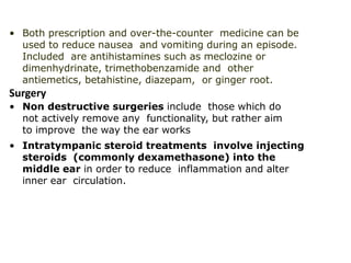 • Both prescription and over-the-counter medicine can be
used to reduce nausea and vomiting during an episode.
Included are antihistamines such as meclozine or
dimenhydrinate, trimethobenzamide and other
antiemetics, betahistine, diazepam, or ginger root.
Surgery
• Non destructive surgeries include those which do
not actively remove any functionality, but rather aim
to improve the way the ear works
• Intratympanic steroid treatments involve injecting
steroids (commonly dexamethasone) into the
middle ear in order to reduce inflammation and alter
inner ear circulation.
 