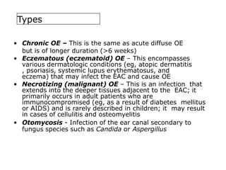 Types
• Chronic OE – This is the same as acute diffuse OE
but is of longer duration (>6 weeks)
• Eczematous (eczematoid) OE – This encompasses
various dermatologic conditions (eg, atopic dermatitis
, psoriasis, systemic lupus erythematosus, and
eczema) that may infect the EAC and cause OE
• Necrotizing (malignant) OE – This is an infection that
extends into the deeper tissues adjacent to the EAC; it
primarily occurs in adult patients who are
immunocompromised (eg, as a result of diabetes mellitus
or AIDS) and is rarely described in children; it may result
in cases of cellulitis and osteomyelitis
• Otomycosis - Infection of the ear canal secondary to
fungus species such as Candida or Aspergillus
 
