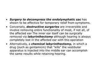 • Surgery to decompress the endolymphatic sac has
shown to be effective for temporary relief from symptoms.
• Conversely, destructive surgeries are irreversible and
involve removing entire functionality of most, if not all, of
the affected ear. The inner ear itself can be surgically
removed via labyrinthectomy although hearing is always
completely lost in the affected ear with this operation
• Alternatively, a chemical labyrinthectomy, in which a
drug (such as gentamicin) that "kills" the vestibular
apparatus is injected into the middle ear can accomplish
the same results while retaining hearing.
 