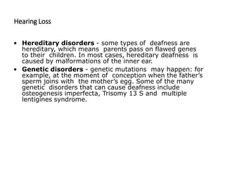 Hearing Loss
• Hereditary disorders - some types of deafness are
hereditary, which means parents pass on flawed genes
to their children. In most cases, hereditary deafness is
caused by malformations of the inner ear.
• Genetic disorders - genetic mutations may happen: for
example, at the moment of conception when the father’s
sperm joins with the mother’s egg. Some of the many
genetic disorders that can cause deafness include
osteogenesis imperfecta, Trisomy 13 S and multiple
lentigines syndrome.
 