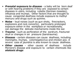 • Prenatal exposure to disease - a baby will be born deaf
or with hearing problems if they are exposed to certain
diseases in utero, including rubella (German measles),
influenza and mumps. Other factors that are thought to
cause congenital deafness include exposure to methyl
mercury and drugs such as quinine.
• Noise - loud noises (such as gun shots, firecrackers,
explosions and rock concerts), particularly prolonged
exposure either in the workplace or recreationally,
can damage the delicate mechanisms inside the ear.
• Trauma - such as perforation of the eardrum, fractured
skull or changes in air pressure (barotrauma).
• Disease - certain diseases can cause deafness, including
meningitis, mumps, cytomegalovirus and chicken pox. A
severe case of jaundice is also known to cause deafness.
• Other causes - other causes of deafness include
Meniere’s disease and exposure to certain chemicals like
ototoxic drugs
 