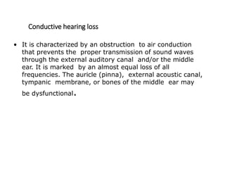 Conductive hearing loss
• It is characterized by an obstruction to air conduction
that prevents the proper transmission of sound waves
through the external auditory canal and/or the middle
ear. It is marked by an almost equal loss of all
frequencies. The auricle (pinna), external acoustic canal,
tympanic membrane, or bones of the middle ear may
be dysfunctional.
 
