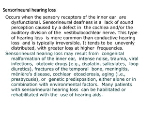 Sensorineural hearing loss
Occurs when the sensory receptors of the inner ear are
dysfunctional. Sensorineural deafness is a lack of sound
perception caused by a defect in the cochlea and/or the
auditory division of the vestibulocochlear nerve. This type
of hearing loss is more common than conductive hearing
loss and is typically irreversible. It tends to be unevenly
distributed, with greater loss at higher frequencies.
Sensorineural hearing loss may result from congenital
malformation of the inner ear, intense noise, trauma, viral
infections, ototoxic drugs (e.g., cisplatin, salicylates, loop
diuretics), fractures of the temporal bone, meningitis,
ménière's disease, cochlear otosclerosis, aging (i.e.,
presbycusis), or genetic predisposition, either alone or in
combination with environmental factors. Many patients
with sensorineural hearing loss can be habilitated or
rehabilitated with the use of hearing aids.
 
