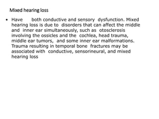 Mixed hearing loss
• Have both conductive and sensory dysfunction. Mixed
hearing loss is due to disorders that can affect the middle
and inner ear simultaneously, such as otosclerosis
involving the ossicles and the cochlea, head trauma,
middle ear tumors, and some inner ear malformations.
Trauma resulting in temporal bone fractures may be
associated with conductive, sensorineural, and mixed
hearing loss
 