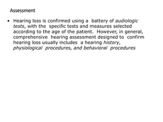 Assessment
• Hearing loss is confirmed using a battery of audiologic
tests, with the specific tests and measures selected
according to the age of the patient. However, in general,
comprehensive hearing assessment designed to confirm
hearing loss usually includes a hearing history,
physiological procedures, and behavioral procedures
 