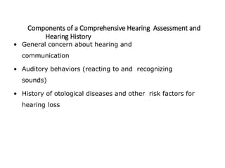 Components of a Comprehensive Hearing Assessment and
Hearing History
• General concern about hearing and
communication
• Auditory behaviors (reacting to and recognizing
sounds)
• History of otological diseases and other risk factors for
hearing loss
 