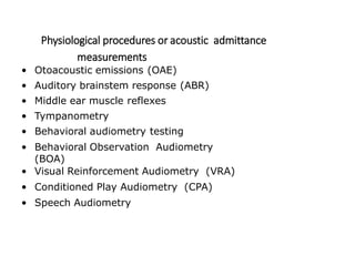 Physiological procedures or acoustic admittance
measurements
• Otoacoustic emissions (OAE)
• Auditory brainstem response (ABR)
• Middle ear muscle reflexes
• Tympanometry
• Behavioral audiometry testing
• Behavioral Observation Audiometry
(BOA)
• Visual Reinforcement Audiometry (VRA)
• Conditioned Play Audiometry (CPA)
• Speech Audiometry
 