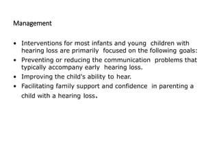 Management
• Interventions for most infants and young children with
hearing loss are primarily focused on the following goals:
• Preventing or reducing the communication problems that
typically accompany early hearing loss.
• Improving the child's ability to hear.
• Facilitating family support and confidence in parenting a
child with a hearing loss.
 