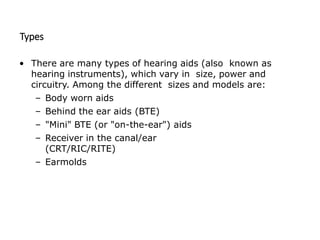 Types
• There are many types of hearing aids (also known as
hearing instruments), which vary in size, power and
circuitry. Among the different sizes and models are:
– Body worn aids
– Behind the ear aids (BTE)
– "Mini" BTE (or "on-the-ear") aids
– Receiver in the canal/ear
(CRT/RIC/RITE)
– Earmolds
 