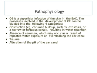 Pathophysiology
• OE is a superficial infection of the skin in the EAC. The
processes involved in the development of OE can be
divided into the following 4 categories:
• Obstruction (eg, cerumen buildup, surfer’s exostosis, or
a narrow or tortuous canal), resulting in water retention
• Absence of cerumen, which may occur as a result of
repeated water exposure or overcleaning the ear canal
• Trauma
• Alteration of the pH of the ear canal
 