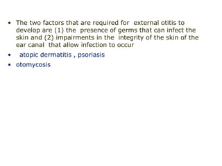 • The two factors that are required for external otitis to
develop are (1) the presence of germs that can infect the
skin and (2) impairments in the integrity of the skin of the
ear canal that allow infection to occur
• atopic dermatitis , psoriasis
• otomycosis
 