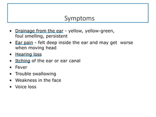 Symptoms
• Drainage from the ear - yellow, yellow-green,
foul smelling, persistent
• Ear pain - felt deep inside the ear and may get worse
when moving head
• Hearing loss
• Itching of the ear or ear canal
• Fever
• Trouble swallowing
• Weakness in the face
• Voice loss
 