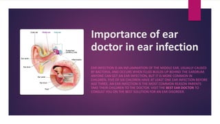 Importance of ear
doctor in ear infection
EAR INFECTION IS AN INFLAMMATION OF THE MIDDLE EAR, USUALLY CAUSED
BY BACTERIA, AND OCCURS WHEN FLUID BUILDS UP BEHIND THE EARDRUM.
ANYONE CAN GET AN EAR INFECTION, BUT IT IS MORE COMMON IN
CHILDREN. FIVE OF SIX CHILDREN HAVE AT LEAST ONE EAR INFECTION BEFORE
AGE THREE. AN EAR INFECTION IS THE MOST COMMON REASON PARENTS
TAKE THEIR CHILDREN TO THE DOCTOR. VISIT THE BEST EAR DOCTOR TO
CONSULT YOU ON THE BEST SOLUTION FOR AN EAR DISORDER.
 