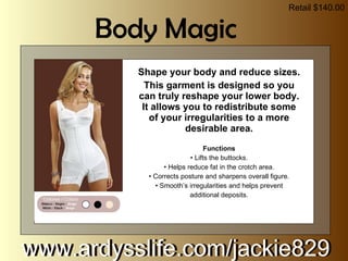 Shape your body and reduce sizes. This garment is designed so you can truly reshape your lower body. It allows you to redistribute some of your irregularities to a more desirable area. Functions •  Lifts the buttocks. •  Helps reduce fat in the crotch area. •  Corrects posture and sharpens overall figure. •  Smooth’s irregularities and helps prevent additional deposits. www.ardysslife.com/jackie829  Body Magic Retail $140.00 