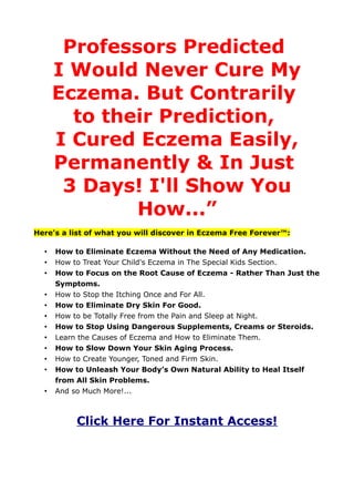 Professors Predicted
      I Would Never Cure My
      Eczema. But Contrarily
        to their Prediction,
      I Cured Eczema Easily,
      Permanently & In Just
       3 Days! I'll Show You
              How...”
Here's a list of what you will discover in Eczema Free Forever™:

  •   How to Eliminate Eczema Without the Need of Any Medication.
  •   How to Treat Your Child's Eczema in The Special Kids Section.
  •   How to Focus on the Root Cause of Eczema - Rather Than Just the
      Symptoms.
  •   How to Stop the Itching Once and For All.
  •   How to Eliminate Dry Skin For Good.
  •   How to be Totally Free from the Pain and Sleep at Night.
  •   How to Stop Using Dangerous Supplements, Creams or Steroids.
  •   Learn the Causes of Eczema and How to Eliminate Them.
  •   How to Slow Down Your Skin Aging Process.
  •   How to Create Younger, Toned and Firm Skin.
  •   How to Unleash Your Body’s Own Natural Ability to Heal Itself
      from All Skin Problems.
  •   And so Much More!...



           Click Here For Instant Access!
 