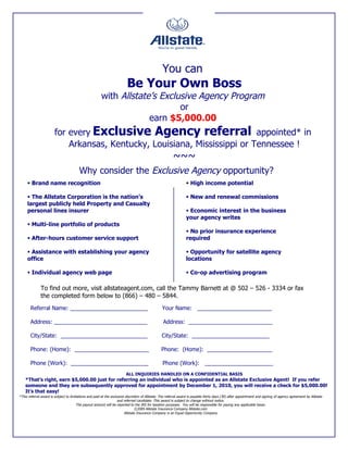 You can
                                                                         Be Your Own Boss
                                                       with Allstate’s Exclusive Agency Program
                                                                            or
                                                                    earn $5,000.00
                        for every Exclusive Agency referral appointed* in
                            Arkansas, Kentucky, Louisiana, Mississippi or Tennessee !
                                                                                                        ~~~
                                        Why consider the Exclusive Agency opportunity?
      Brand name recognition                                                                                     High income potential

      The Allstate Corporation is the nation’s                                                                   New and renewal commissions
     largest publicly held Property and Casualty
     personal lines insurer                                                                                       Economic interest in the business
                                                                                                                 your agency writes
      Multi-line portfolio of products
                                                                                                                  No prior insurance experience
      After-hours customer service support                                                                      required

      Assistance with establishing your agency                                                                   Opportunity for satellite agency
     office                                                                                                      locations

      Individual agency web page                                                                                 Co-op advertising program

              To find out more, visit allstateagent.com, call the Tammy Barnett at @ 502 – 526 - 3334 or fax
              the completed form below to (866) – 480 – 5844.
       Referral Name: _________________________                                                 Your Name: ________________________

       Address: ______________________________                                                   Address: ___________________________

       City/State: ____________________________                                                 City/State: _________________________

       Phone: (Home): ________________________                                                  Phone: (Home): _____________________

       Phone (Work): _________________________                                                   Phone (Work): ______________________
                                                                        ALL INQUIRIES HANDLED ON A CONFIDENTIAL BASIS
    *That’s right, earn $5,000.00 just for referring an individual who is appointed as an Allstate Exclusive Agent! If you refer
    someone and they are subsequently approved for appointment by December 1, 2010, you will receive a check for $5,000.00!
    It’s that easy!
*This referral award is subject to limitations and paid at the exclusive discretion of Allstate. The referral award is payable thirty days (30) after appointment and signing of agency agreement by Allstate
                                                                   and referred candidate. This award is subject to change without notice.
                                        The payout amount will be reported to the IRS for taxation purposes. You will be responsible for paying any applicable taxes.
                                                                                ©2009 Allstate Insurance Company Allstate.com
                                                                        Allstate Insurance Company is an Equal Opportunity Company
 