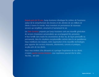 Depuis près de 50 ans, Europ Assistance développe les métiers de l’assistance
autour de la compréhension des besoins et des attentes de ses millions de
clients à travers le monde. Nous inventons en permanence de nouveaux
services qui simplifient, sécurisent et humanisent la vie.
Les Care Services proposés par Europ Assistance sont une nouvelle génération
de services d’assistance personnalisée qui accompagnent les personnes
et leur famille dans toutes les circonstances de leur vie, de façon ponctuelle ou
permanente, dans les situations exceptionnelles comme dans la vie quotidienne.
Nous mobilisons nos équipes, notre organisation et les nouvelles technologies
pour apporter des services innovants, attentionnés, concrets et pratiques,
au plus près de nos clients.
Nous vous invitons à les découvrir et à partager l’expérience de nos clients
à travers quatre courtes histoires. Leur expérience pourrait être la vôtre…
You live… we care.




                                                                               Repères	2010-2011	 	 9
 