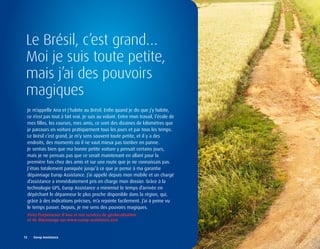 Le Brésil, c’est grand…
 Moi je suis toute petite,
 mais j’ai des pouvoirs
 magiques
  Je m’appelle Ana et j’habite au Brésil. Enfin quand je dis que j’y habite,
  ce n’est pas tout à fait vrai. Je suis au volant. Entre mon travail, l’école de
  mes filles, les courses, mes amis, ce sont des dizaines de kilomètres que
  je parcours en voiture pratiquement tous les jours et par tous les temps.
  Le Brésil c’est grand, je m’y sens souvent toute petite, et il y a des
  endroits, des moments où il ne vaut mieux pas tomber en panne.
  Je sentais bien que ma bonne petite voiture y pensait certains jours,
  mais je ne pensais pas que ce serait maintenant en allant pour la
  première fois chez des amis et sur une route que je ne connaissais pas.
  J’étais totalement paniquée jusqu’à ce que je pense à ma garantie
  dépannage Europ Assistance. J’ai appelé depuis mon mobile et un chargé
  d’assistance a immédiatement pris en charge mon dossier. Grâce à la
  technologie GPS, Europ Assistance a minimisé le temps d’arrivée en
  dépêchant le dépanneur le plus proche disponible dans la région, qui,
  grâce à des indications précises, m’a rejointe facilement. J’ai à peine vu
  le temps passer. Depuis, je me sens des pouvoirs magiques.
  vivez	l’expérience	d’Ana	et	nos	services	de	géolocalisation	
  et	de	dépannage	sur	www.europ-assistance.com



12	 	 Europ	Assistance
 