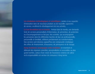 Les révolutions technologiques et scientifiques, jointes à nos capacités
d’innovation dans de nouveaux produits ou de nouvelles approches
de service, accélèrent le développement de nos activités.
La Care Revolution est en marche.. Partout dans le monde, une demande
forte de services personnalisés d’information, de prévention, de protection
ou d’accompagnement se fait jour. Nos activités, qui accompagnent
les personnes dans les différentes facettes de leur vie professionnelle,
personnelle et familiale, reflètent parfaitement ces transformations.
Nos services sont devenus aujourd’hui une composante stratégique
des offres de financement, d’assurance, de prévoyance et de voyage.
Europ Assistance accompagne cette révolution en inventant et
délivrant des réponses concrètes, personnalisées et accessibles au plus
grand nombre, autour d’une vision de l’assistance créatrice de valeur
où la responsabilité est vecteur de croissance à long terme.




                                                                           Repères	2010-2011	 	 19
 