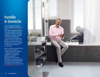 Famille
& Domicile
Dans le domaine du domicile
et de la famille, les Care Services
sont en invention permanente.
Qu’il s’agisse de garde d’enfants,
d’assistance scolaire, de travaux
à domicile, d’aide à la recherche
d’emploi ou au retour à l’emploi,
d’assistance administrative
ou de sécurité et de sérénité au
quotidien, l’offre de Care Services
d’Europ Assistance s’élargit tous
les jours pour sécuriser, simplifier
et faciliter la vie quotidienne
de nos clients.
Dans ce secteur, la compréhension
des nouveaux besoins, les
multiples partenariats possibles
– compagnies d’assurances,
employeurs, énergéticiens,
utilities, opérateurs de
télécommunication, grande
distribution – et l’innovation dans
les modes de distribution laissent
le champ libre à la créativité de
nos équipes pour des Care Services
de plus en plus sur mesure.




  26	 	 Europ	Assistance
 