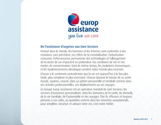 De l’assistance d’urgence aux Care Services
Partout dans le monde, les hommes et les femmes sont confrontés à des
mutations sans précédent. Les effets de la mondialisation, l’urbanisation
croissante, l’effervescence permanente des technologies et l’allongement
de la durée de vie impactent en profondeur nos conditions de vie et nos
modes de consommation. Dans le même temps, les évolutions économiques
et les bouleversements climatiques rendent notre monde plus incertain.
Chacun a le sentiment contradictoire que la vie est aujourd’hui à la fois plus
facile, plus complexe et plus incertaine. Chacun éprouve le besoin de se sentir
écouté, soutenu, rassuré, dans sa sphère personnelle et familiale comme dans
ses activités professionnelles, ses déplacements ou ses voyages.
Le Groupe Europ Assistance est un opérateur mondial de Care Services, les
services d’assistance personnalisée, dans les domaines de la santé, du domicile,
de la vie familiale, de l’automobile et des voyages. Être là, efficaces et toujours
présents à vos côtés, au quotidien comme dans les moments exceptionnels,
pour simplifier, sécuriser et adoucir votre vie, c’est notre métier.




                                                                                      Repères	2010-2011	 	 1
 