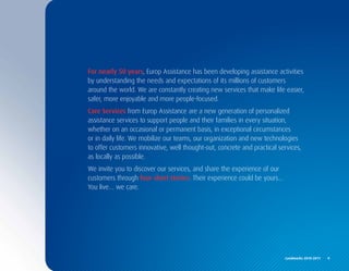 For nearly 50 years, Europ Assistance has been developing assistance activities
by understanding the needs and expectations of its millions of customers
around the world. We are constantly creating new services that make life easier,
safer, more enjoyable and more people-focused.
Care Services from Europ Assistance are a new generation of personalized
assistance services to support people and their families in every situation,
whether on an occasional or permanent basis, in exceptional circumstances
or in daily life. We mobilize our teams, our organization and new technologies
to offer customers innovative, well thought-out, concrete and practical services,
as locally as possible.
We invite you to discover our services, and share the experience of our
customers through four short stories. Their experience could be yours...
You live… we care.




                                                                           Landmarks	2010-2011	 	 9
 