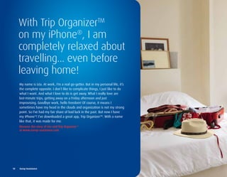 With Trip OrganizerTM
     on my iPhone®, I am
     completely relaxed about
     travelling... even before
     leaving home!
      My name is Léa. At work, I’m a real go-getter. But in my personal life, it’s
      the complete opposite. I don’t like to complicate things, I just like to do
      what I want. And what I love to do is get away. What I really love are
      last-minute trips, getting away on a Friday afternoon and just
      improvising. Goodbye work, hello freedom! Of course, it means I
      sometimes have my head in the clouds and organization is not my strong
      point. So I’ve had my fair share of bad luck in the past. But now I have
      my iPhone®! I’ve downloaded a great app, Trip Organizer™. With a name
      like that, it was made for me.
      discover	the	story	of	Léa	and	trip	organizer™		
      at	www.europ-assistance.com




10	 	 Europ	Assistance
 