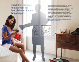 Europ Assistance Care Services allows you to travel
with complete peace of mind by helping you
throughout, from planning your trip to returning back
home, offering information, advice and online
services to prepare for and make the most of your
holiday, health risk indicators, tailored insurance
cover, retrieval of lost luggage, an electronic folder
for your documents and declaration of incidents
online. And if that is not enough, we will send our
people to you, in situ, to help you.
To find out more about Europ Assistance Mobile Care Services,
visit www.europ-assistance.com




                                          Landmarks	2010-2011	 	 11
 