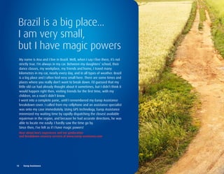 Brazil is a big place...
 I am very small,
 but I have magic powers
  My name is Ana and I live in Brazil. Well, when I say I live there, it’s not
  strictly true. I’m always in my car. Between my daughters’ school, their
  dance classes, my workplace, my friends and home, I travel many
  kilometres in my car, nearly every day, and in all types of weather. Brazil
  is a big place and I often feel very small here. There are some times and
  places where you really don’t want to break down. I’d guessed that my
  little old car had already thought about it sometimes, but I didn’t think it
  would happen right then, visiting friends for the first time, with my
  children, on a road I didn’t know.
  I went into a complete panic, until I remembered my Europ Assistance
  breakdown cover. I called from my cellphone and an assistance specialist
  was onto my case immediately. Using GPS technology, Europ Assistance
  minimized my waiting time by rapidly dispatching the closest available
  repairman in the region, and because he had accurate directions, he was
  able to locate me easily. I hardly saw the time go by.
  Since then, I’ve felt as if I have magic powers!
  Hear	about	Ana’s	experience	and	our	geolocation		
  and	breakdown	recovery	services	at	www.europ-assistance.com




12	 	 Europ	Assistance
 