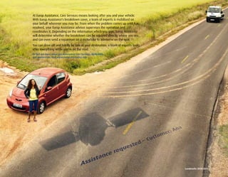 At Europ Assistance, Care Services means looking after you and your vehicle.
With Europ Assistance’s breakdown cover, a team of experts is mobilized on
your behalf wherever you may be. From when the problem comes up until it is
resolved, your Europ Assistance advisor supervises the operation and
coordinates it. Depending on the information which you give, Europ Assistance
will determine whether the breakdown can be repaired directly where you are,
and can even send a repairman on a motorbike to intervene on the spot.
You can drive off and hardly be late at your destination: a team of experts looks
after everything while you’re on the road.
To find out more about our Automotive Care Services, MyMobility
and geolocation, visit www.europ-assistance.com




                                                                                    Landmarks	2010-2011	 	 13
 