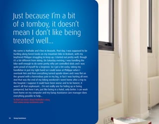 Just because I’m a bit
     of a tomboy, it doesn’t
     mean I don’t like being
     treated well...
      My name is Nathalie and I live in Brussels. That day, I was supposed to be
      hurtling along forest tracks on my mountain bike in Brabant, with my
      boyfriend Philippe struggling to keep up. I started out pretty well, though
      it’s a bit different from skiing. On Saturday evening, I was handling the
      bike well enough to do some pretty nifty yet controlled skids and I was
      quite proud of myself for a beginner. So I got a bit cocky, taking my
      handlebar in just my right hand so I could wave at Philippe when I
      overtook him and then everything turned upside-down and I was flat on
      the ground with a horrendous pain in my leg, in fact I was hurting all over.
      And that was the end of my biking weekend! I went home after a trip to
      the hospital. I suppose it could have been worse and to be honest, it
      wasn’t all that unpleasant... I’m not really one for holing up or being
      pampered, but here I am, just like being in a hotel, only better. I can work
      from home on my computer and my Europ Assistance care manager does
      everything possible to help...
      to	find	out	more	about	nathalie’s	story,		
      visit	www.europ-assistance.com




14	 	 Europ	Assistance
 