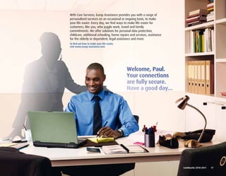 With Care Services, Europ Assistance provides you with a range of
personalized services on an occasional or ongoing basis, to make
your life easier. Every day, we find ways to make life easier for
customers, like you, who juggle work, travel and family
commitments. We offer solutions for personal data protection,
childcare, additional schooling, home repairs and services, assistance
for the elderly or dependent, legal assistance and more.
To find out how to make your life easier,
visit www.europ-assistance.com




                                                                         Landmarks	2010-2011	 	 17
 