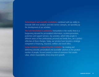 Technological and scientific revolutions, combined with our ability to
innovate with new products and new service concepts, are speeding up
the development of our activities.
The Care Revolution is underway. Everywhere in the world, there is a
burgeoning demand for personalized information, accident-prevention,
protection and support services. Our activities, which help people in
different areas of their professional, personal and family lives, are a perfect
reflection of these changes. Today, our services have become a strategic
component of financing, insurance, welfare and travel offers.
Europ Assistance is supporting this revolution by creating and
delivering concrete, personalized and accessible solutions to the greatest
number of people, focused around a vision of assistance that creates
value, where responsibility drives long-term growth.




                                                                             Landmarks	2010-2011	 	 19
 