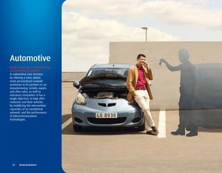 Automotive
Europ Assistance is consolidating
and pursuing its growth
in automotive Care Services
by offering a more global,
more personalized roadside
assistance to its partners in car
manufacturing, rentals, repairs
and after-sales, as well as
insurance companies. It has a
single objective: to look after
motorists and their vehicles
by mobilizing the intervention
capacities of an exceptional
network, and the performance
of telecommunications
technologies.




  22	 	 Europ	Assistance
 