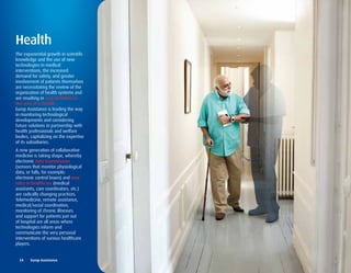 Health
The exponential growth in scientific
knowledge and the use of new
technologies in medical
interventions, the increased
demand for safety, and greater
involvement of patients themselves
are necessitating the review of the
organization of health systems and
are resulting in new activities in
the area of e-health.
Europ Assistance is leading the way
in monitoring technological
developments and considering
future solutions in partnership with
health professionals and welfare
bodies, capitalizing on the expertise
of its subsidiaries.
A new generation of collaborative
medicine is taking shape, whereby
electronic data transmission
(sensors that monitor physiological
data, or falls, for example;
electronic control boxes) and new
roles in healthcare (medical
assistants, care coordinators, etc.)
are radically changing practices.
Telemedicine, remote assistance,
medical/social coordination,
monitoring of chronic illnesses
and support for patients just out
of hospital are all areas where
technologies inform and
communicate the very personal
interventions of various healthcare
players.


  24	 	 Europ	Assistance
 