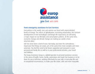 From emergency assistance to Care Services
Everywhere in the world, men and women are faced with unprecedented
levels of change. The effects of globalization, increasing urbanization, the constant
development of new technologies and longer life expectancy are all having
a major impact on our lifestyles and consumption patterns. At the same time,
economic change and climate change are making our world a more
uncertain place.
Life has never been a bed of roses. But today, you have the contradictory
impression that things are easier, yet at the same time more complex and more
uncertain. You feel the need to be heard, supported and reassured, in your
personal and family life as well as in your professional activities, your travel
and holidays.
The Europ Assistance Group is a global operator in personal assistance services
in the areas of health, home, family, automotive and travel. Our business is to be
there for you at all times, working effectively by your side, in everyday life and
in exceptional circumstances, to make your life easier, safer and more enjoyable.




                                                                                 Landmarks	2010-2011	 	 1
 