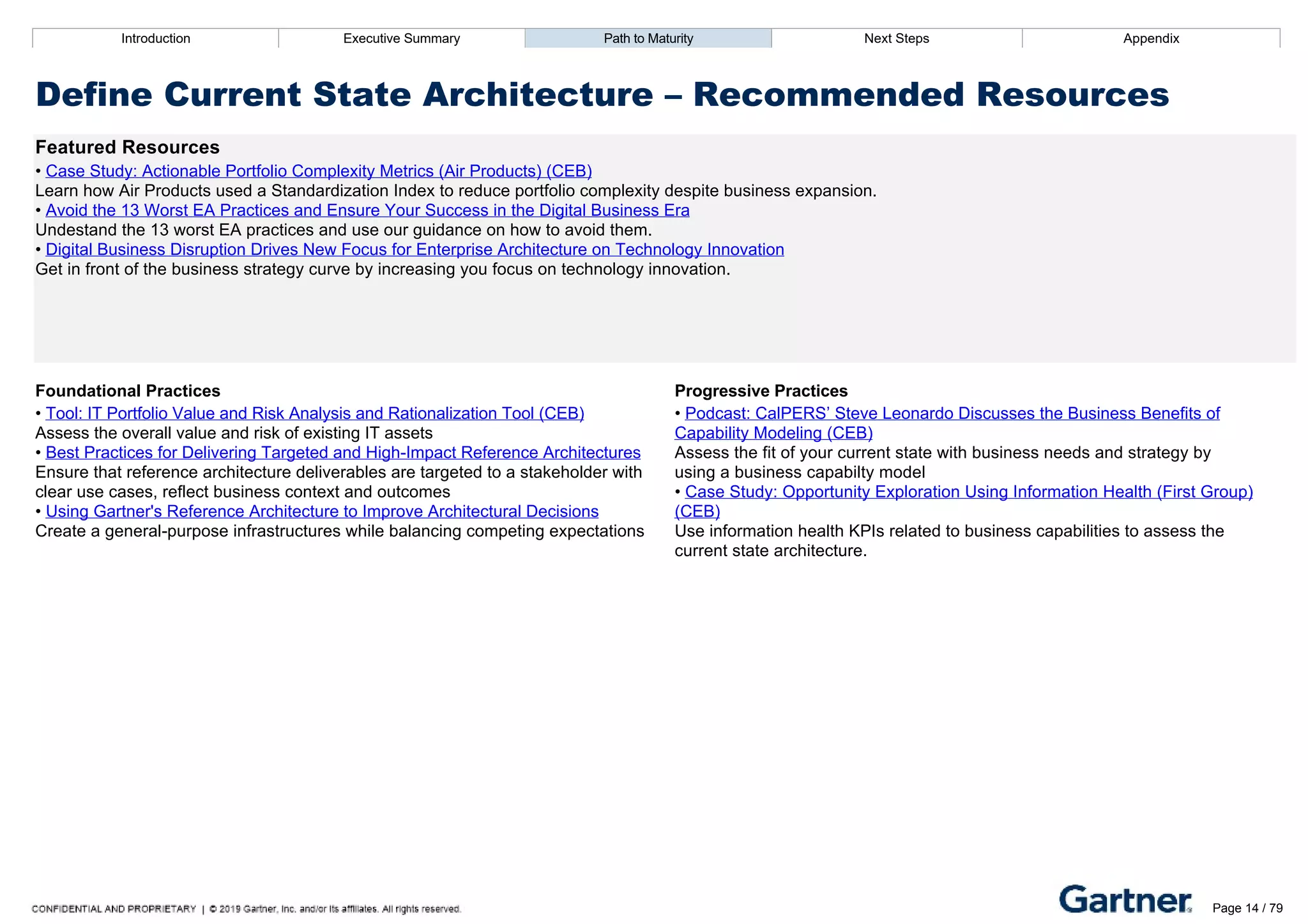 Introduction Executive Summary Path to Maturity Next Steps Appendix
Define Current State Architecture – Recommended Resources
Featured Resources
• Case Study: Actionable Portfolio Complexity Metrics (Air Products) (CEB)
Learn how Air Products used a Standardization Index to reduce portfolio complexity despite business expansion.
• Avoid the 13 Worst EA Practices and Ensure Your Success in the Digital Business Era
Undestand the 13 worst EA practices and use our guidance on how to avoid them.
• Digital Business Disruption Drives New Focus for Enterprise Architecture on Technology Innovation
Get in front of the business strategy curve by increasing you focus on technology innovation.
Foundational Practices Progressive Practices
• Tool: IT Portfolio Value and Risk Analysis and Rationalization Tool (CEB)
Assess the overall value and risk of existing IT assets
• Best Practices for Delivering Targeted and High­Impact Reference Architectures
Ensure that reference architecture deliverables are targeted to a stakeholder with
clear use cases, reflect business context and outcomes
• Using Gartner's Reference Architecture to Improve Architectural Decisions
Create a general­purpose infrastructures while balancing competing expectations
• Podcast: CalPERS’ Steve Leonardo Discusses the Business Benefits of
Capability Modeling (CEB)
Assess the fit of your current state with business needs and strategy by
using a business capabilty model
• Case Study: Opportunity Exploration Using Information Health (First Group)
(CEB)
Use information health KPIs related to business capabilities to assess the
current state architecture.
Introduction Executive Summary Path to Maturity Next Steps Appendix
High Priority Area: Evaluate Emerging Technologies and Trends
How EA evaluates and recommends emerging and new­to­enterprise technologies
Path to Maturity
Page 14 / 79
 