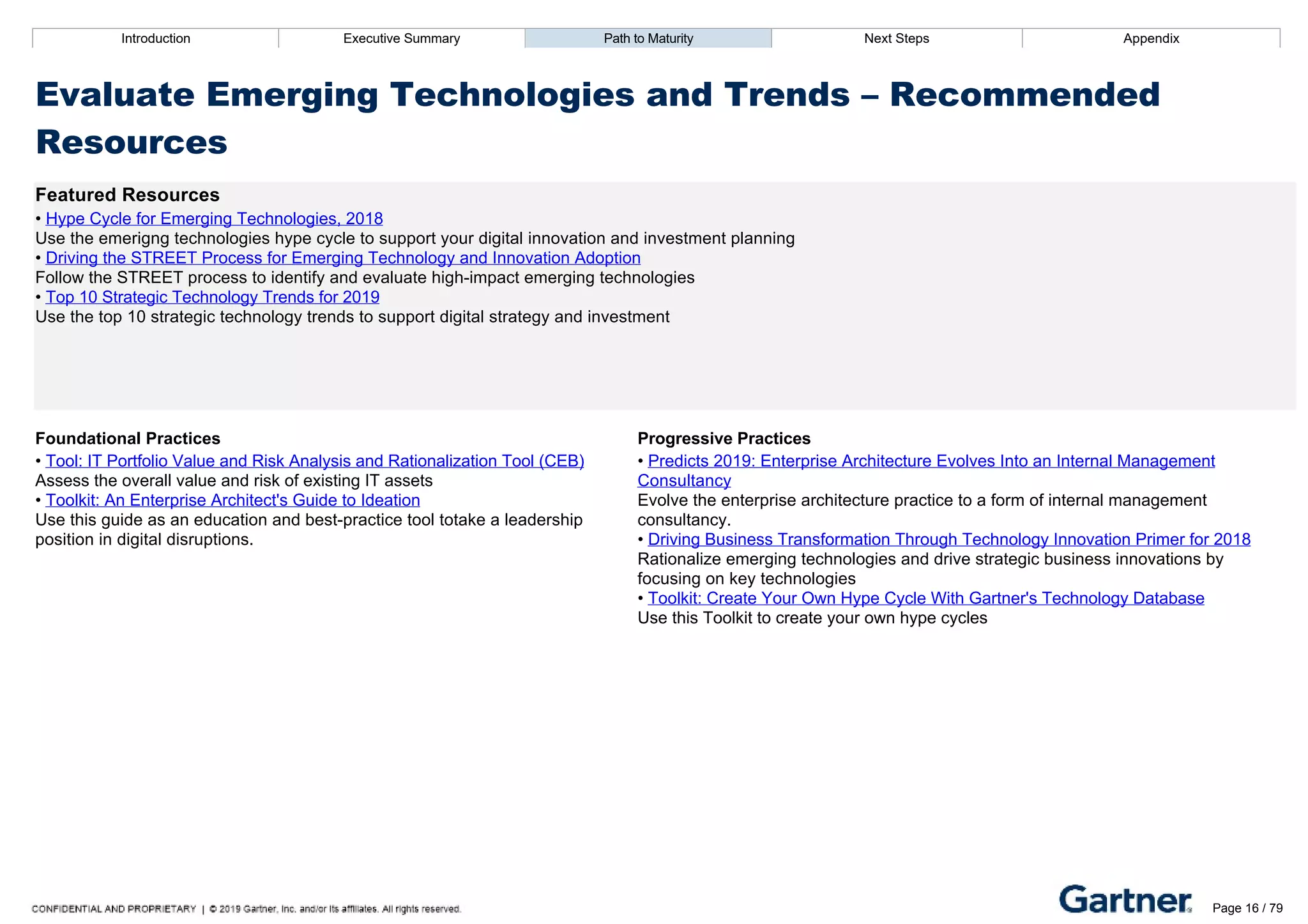Introduction Executive Summary Path to Maturity Next Steps Appendix
Evaluate Emerging Technologies and Trends – Recommended
Resources
Featured Resources
• Hype Cycle for Emerging Technologies, 2018
Use the emerigng technologies hype cycle to support your digital innovation and investment planning
• Driving the STREET Process for Emerging Technology and Innovation Adoption
Follow the STREET process to identify and evaluate high­impact emerging technologies
• Top 10 Strategic Technology Trends for 2019
Use the top 10 strategic technology trends to support digital strategy and investment
Foundational Practices Progressive Practices
• Tool: IT Portfolio Value and Risk Analysis and Rationalization Tool (CEB)
Assess the overall value and risk of existing IT assets
• Toolkit: An Enterprise Architect's Guide to Ideation
Use this guide as an education and best­practice tool totake a leadership
position in digital disruptions.
• Predicts 2019: Enterprise Architecture Evolves Into an Internal Management
Consultancy
Evolve the enterprise architecture practice to a form of internal management
consultancy.
• Driving Business Transformation Through Technology Innovation Primer for 2018
Rationalize emerging technologies and drive strategic business innovations by
focusing on key technologies
• Toolkit: Create Your Own Hype Cycle With Gartner's Technology Database
Use this Toolkit to create your own hype cycles
Introduction Executive Summary Path to Maturity Next Steps Appendix
High Priority Area: Support Portfolio Modernization
How EA understands the IT portfolio and supports updates and additions to technology in the IT portfolio
Page 16 / 79
 