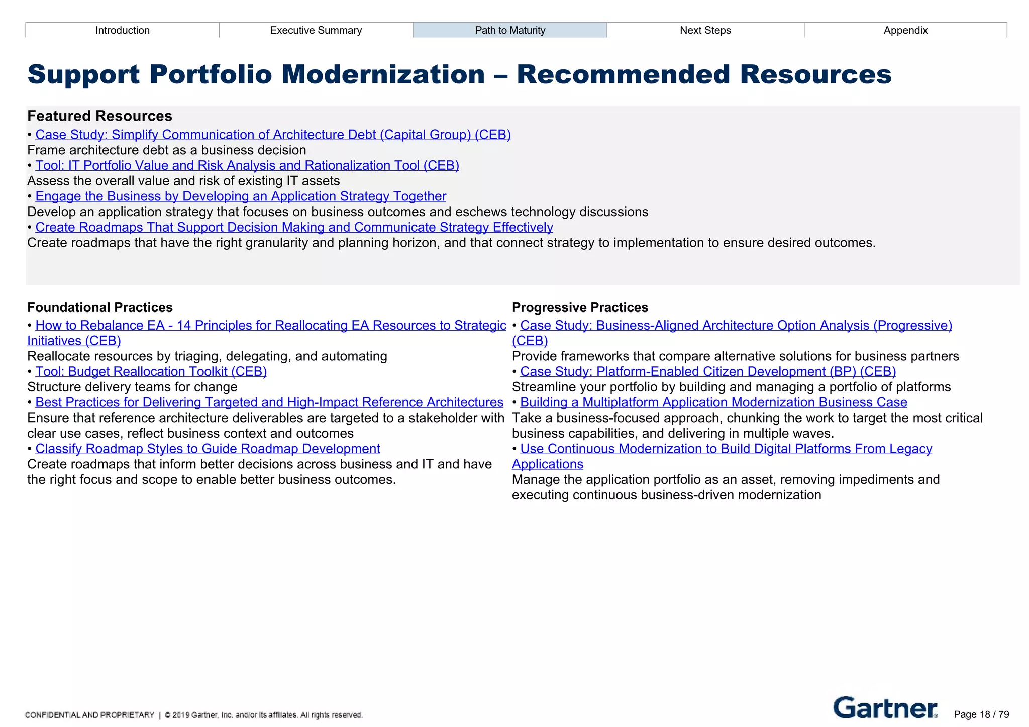 Introduction Executive Summary Path to Maturity Next Steps Appendix
Support Portfolio Modernization – Recommended Resources
Featured Resources
• Case Study: Simplify Communication of Architecture Debt (Capital Group) (CEB)
Frame architecture debt as a business decision
• Tool: IT Portfolio Value and Risk Analysis and Rationalization Tool (CEB)
Assess the overall value and risk of existing IT assets
• Engage the Business by Developing an Application Strategy Together
Develop an application strategy that focuses on business outcomes and eschews technology discussions
• Create Roadmaps That Support Decision Making and Communicate Strategy Effectively
Create roadmaps that have the right granularity and planning horizon, and that connect strategy to implementation to ensure desired outcomes.
Foundational Practices Progressive Practices
• How to Rebalance EA ­ 14 Principles for Reallocating EA Resources to Strategic
Initiatives (CEB)
Reallocate resources by triaging, delegating, and automating
• Tool: Budget Reallocation Toolkit (CEB)
Structure delivery teams for change
• Best Practices for Delivering Targeted and High­Impact Reference Architectures
Ensure that reference architecture deliverables are targeted to a stakeholder with
clear use cases, reflect business context and outcomes
• Classify Roadmap Styles to Guide Roadmap Development
Create roadmaps that inform better decisions across business and IT and have
the right focus and scope to enable better business outcomes.
• Case Study: Business­Aligned Architecture Option Analysis (Progressive)
(CEB)
Provide frameworks that compare alternative solutions for business partners
• Case Study: Platform­Enabled Citizen Development (BP) (CEB)
Streamline your portfolio by building and managing a portfolio of platforms
• Building a Multiplatform Application Modernization Business Case
Take a business­focused approach, chunking the work to target the most critical
business capabilities, and delivering in multiple waves.
• Use Continuous Modernization to Build Digital Platforms From Legacy
Applications
Manage the application portfolio as an asset, removing impediments and
executing continuous business­driven modernization
Introduction Executive Summary Path to Maturity Next Steps Appendix
Report Roadmap
Introduction Gartner Score Overview and Model
Page 18 / 79
 