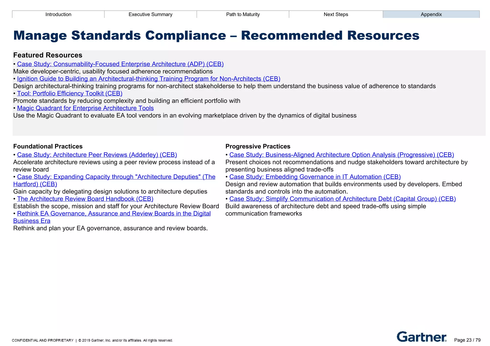 Introduction Executive Summary Path to Maturity Next Steps Appendix
Manage Standards Compliance – Recommended Resources
Featured Resources
• Case Study: Consumability­Focused Enterprise Architecture (ADP) (CEB)
Make developer­centric, usability focused adherence recommendations
• Ignition Guide to Building an Architectural­thinking Training Program for Non­Architects (CEB)
Design architectural­thinking training programs for non­architect stakeholderse to help them understand the business value of adherence to standards
• Tool: Portfolio Efficiency Toolkit (CEB)
Promote standards by reducing complexity and building an efficient portfolio with
• Magic Quadrant for Enterprise Architecture Tools
Use the Magic Quadrant to evaluate EA tool vendors in an evolving marketplace driven by the dynamics of digital business
Foundational Practices Progressive Practices
• Case Study: Architecture Peer Reviews (Adderley) (CEB)
Accelerate architecture reviews using a peer review process instead of a
review board
• Case Study: Expanding Capacity through "Architecture Deputies" (The
Hartford) (CEB)
Gain capacity by delegating design solutions to architecture deputies
• The Architecture Review Board Handbook (CEB)
Establish the scope, mission and staff for your Architecture Review Board
• Rethink EA Governance, Assurance and Review Boards in the Digital
Business Era
Rethink and plan your EA governance, assurance and review boards.
• Case Study: Business­Aligned Architecture Option Analysis (Progressive) (CEB)
Present choices not recommendations and nudge stakeholders toward architecture by
presenting business aligned trade­offs
• Case Study: Embedding Governance in IT Automation (CEB)
Design and review automation that builds environments used by developers. Embed
standards and controls into the automation.
• Case Study: Simplify Communication of Architecture Debt (Capital Group) (CEB)
Build awareness of architecture debt and speed trade­offs using simple
communication frameworks
Introduction Executive Summary Path to Maturity Next Steps Appendix
Articulate Business Outcomes
How EA identifies critical business outcomes to drive EA activities
Path to Maturity
Page 23 / 79
 