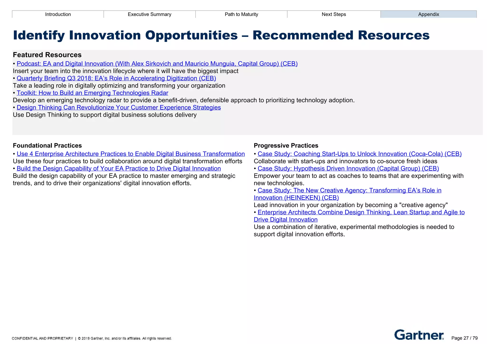 Introduction Executive Summary Path to Maturity Next Steps Appendix
Identify Innovation Opportunities – Recommended Resources
Featured Resources
• Podcast: EA and Digital Innovation (With Alex Sirkovich and Mauricio Munguia, Capital Group) (CEB)
Insert your team into the innovation lifecycle where it will have the biggest impact
• Quarterly Briefing Q3 2018: EA’s Role in Accelerating Digitization (CEB)
Take a leading role in digitally optimizing and transforming your organization
• Toolkit: How to Build an Emerging Technologies Radar
Develop an emerging technology radar to provide a benefit­driven, defensible approach to prioritizing technology adoption.
• Design Thinking Can Revolutionize Your Customer Experience Strategies
Use Design Thinking to support digital business solutions delivery
Foundational Practices Progressive Practices
• Use 4 Enterprise Architecture Practices to Enable Digital Business Transformation
Use these four practices to build collaboration around digital transformation efforts
• Build the Design Capability of Your EA Practice to Drive Digital Innovation
Build the design capability of your EA practice to master emerging and strategic
trends, and to drive their organizations' digital innovation efforts.
• Case Study: Coaching Start­Ups to Unlock Innovation (Coca­Cola) (CEB)
Collaborate with start­ups and innovators to co­source fresh ideas
• Case Study: Hypothesis Driven Innovation (Capital Group) (CEB)
Empower your team to act as coaches to teams that are experimenting with
new technologies.
• Case Study: The New Creative Agency: Transforming EA’s Role in
Innovation (HEINEKEN) (CEB)
Lead innovation in your organization by becoming a "creative agency"
• Enterprise Architects Combine Design Thinking, Lean Startup and Agile to
Drive Digital Innovation
Use a combination of iterative, experimental methodologies is needed to
support digital innovation efforts.
Introduction Executive Summary Path to Maturity Next Steps Appendix
Develop EA Frameworks and Tools
How EA selects and uses architecture frameworks and EA tools to support IT and business objectives
Path to Maturity
Page 27 / 79
 