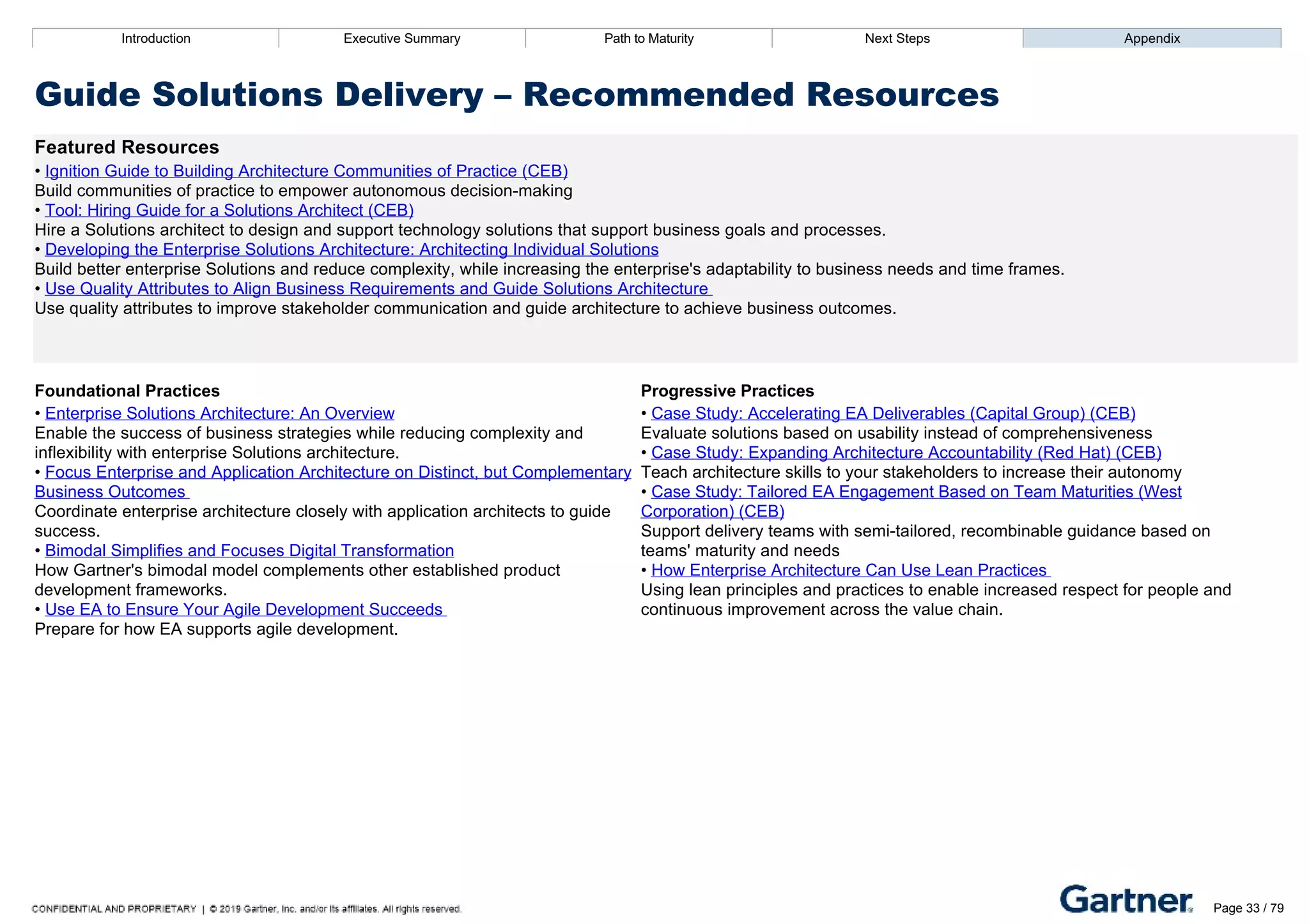 Introduction Executive Summary Path to Maturity Next Steps Appendix
Guide Solutions Delivery – Recommended Resources
Featured Resources
• Ignition Guide to Building Architecture Communities of Practice (CEB)
Build communities of practice to empower autonomous decision­making
• Tool: Hiring Guide for a Solutions Architect (CEB)
Hire a Solutions architect to design and support technology solutions that support business goals and processes.
• Developing the Enterprise Solutions Architecture: Architecting Individual Solutions
Build better enterprise Solutions and reduce complexity, while increasing the enterprise's adaptability to business needs and time frames.
• Use Quality Attributes to Align Business Requirements and Guide Solutions Architecture
Use quality attributes to improve stakeholder communication and guide architecture to achieve business outcomes.
Foundational Practices Progressive Practices
• Enterprise Solutions Architecture: An Overview
Enable the success of business strategies while reducing complexity and
inflexibility with enterprise Solutions architecture.
• Focus Enterprise and Application Architecture on Distinct, but Complementary
Business Outcomes
Coordinate enterprise architecture closely with application architects to guide
success.
• Bimodal Simplifies and Focuses Digital Transformation
How Gartner's bimodal model complements other established product
development frameworks.
• Use EA to Ensure Your Agile Development Succeeds
Prepare for how EA supports agile development.
• Case Study: Accelerating EA Deliverables (Capital Group) (CEB)
Evaluate solutions based on usability instead of comprehensiveness
• Case Study: Expanding Architecture Accountability (Red Hat) (CEB)
Teach architecture skills to your stakeholders to increase their autonomy
• Case Study: Tailored EA Engagement Based on Team Maturities (West
Corporation) (CEB)
Support delivery teams with semi­tailored, recombinable guidance based on
teams' maturity and needs
• How Enterprise Architecture Can Use Lean Practices
Using lean principles and practices to enable increased respect for people and
continuous improvement across the value chain.
Introduction Executive Summary Path to Maturity Next Steps Appendix
Define Function Strategy
How EA defines and communicates its core objectives and services to stakeholders
Path to Maturity
Page 33 / 79
 