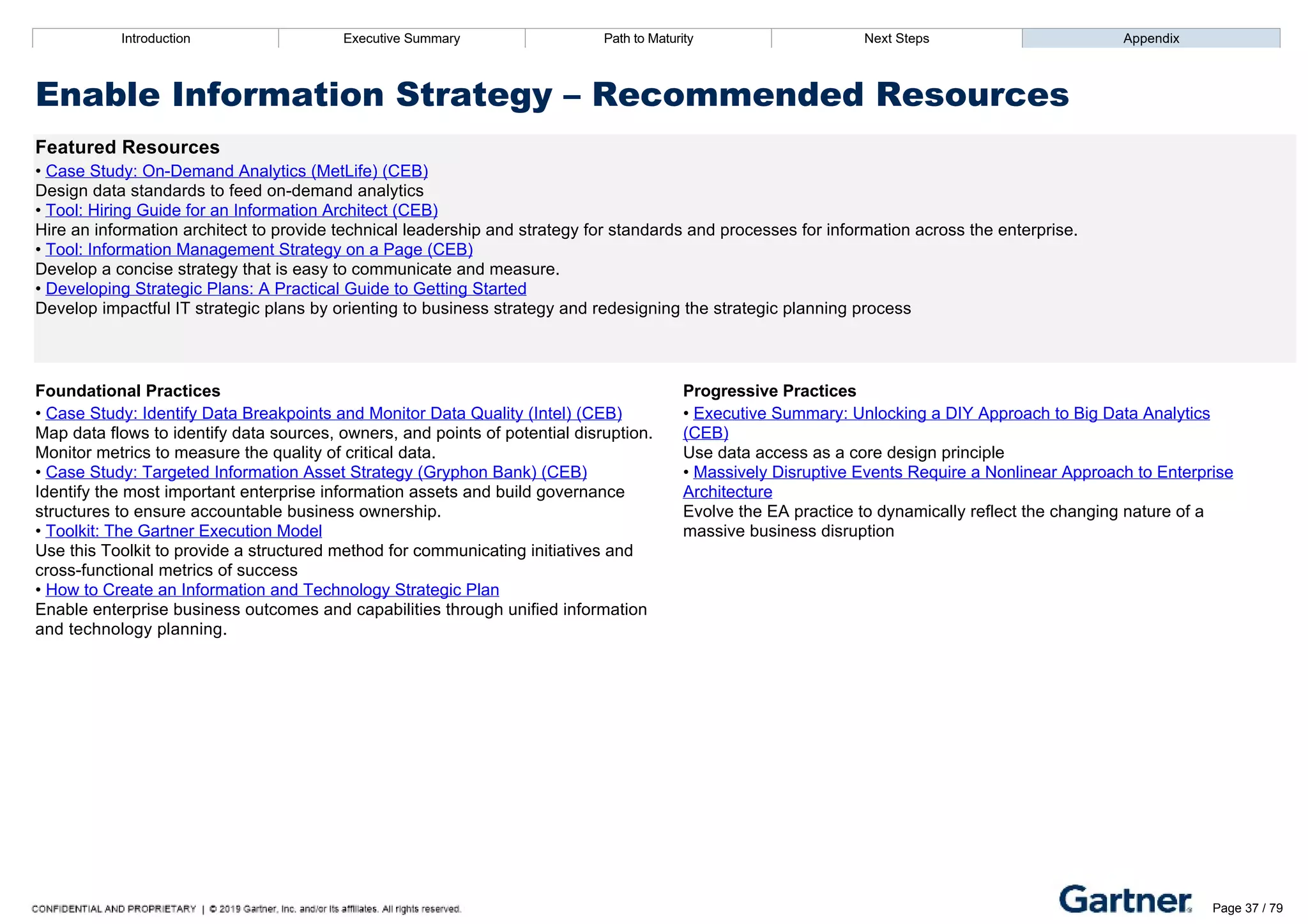 Introduction Executive Summary Path to Maturity Next Steps Appendix
Enable Information Strategy – Recommended Resources
Featured Resources
• Case Study: On­Demand Analytics (MetLife) (CEB)
Design data standards to feed on­demand analytics
• Tool: Hiring Guide for an Information Architect (CEB)
Hire an information architect to provide technical leadership and strategy for standards and processes for information across the enterprise.
• Tool: Information Management Strategy on a Page (CEB)
Develop a concise strategy that is easy to communicate and measure.
• Developing Strategic Plans: A Practical Guide to Getting Started
Develop impactful IT strategic plans by orienting to business strategy and redesigning the strategic planning process
Foundational Practices Progressive Practices
• Case Study: Identify Data Breakpoints and Monitor Data Quality (Intel) (CEB)
Map data flows to identify data sources, owners, and points of potential disruption.
Monitor metrics to measure the quality of critical data.
• Case Study: Targeted Information Asset Strategy (Gryphon Bank) (CEB)
Identify the most important enterprise information assets and build governance
structures to ensure accountable business ownership.
• Toolkit: The Gartner Execution Model
Use this Toolkit to provide a structured method for communicating initiatives and
cross­functional metrics of success
• How to Create an Information and Technology Strategic Plan
Enable enterprise business outcomes and capabilities through unified information
and technology planning.
• Executive Summary: Unlocking a DIY Approach to Big Data Analytics
(CEB)
Use data access as a core design principle
• Massively Disruptive Events Require a Nonlinear Approach to Enterprise
Architecture
Evolve the EA practice to dynamically reflect the changing nature of a
massive business disruption
Introduction Executive Summary Path to Maturity Next Steps Appendix
Support Solutions Design
How EA assists delivery teams with standards, reference architectures, and the assessment of architecture fit to
aid project design
Path to Maturity Page 37 / 79
 