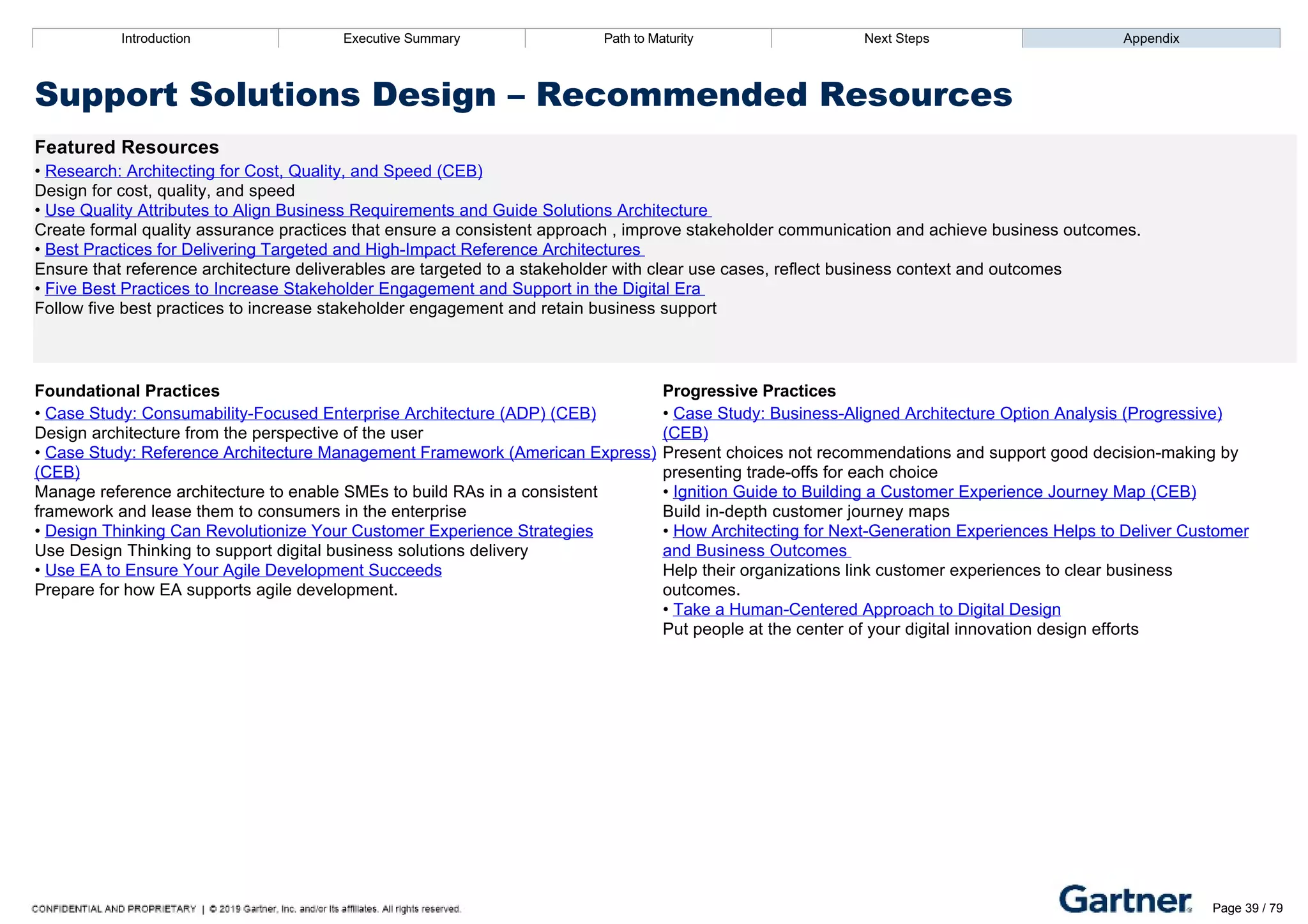 Introduction Executive Summary Path to Maturity Next Steps Appendix
Support Solutions Design – Recommended Resources
Featured Resources
• Research: Architecting for Cost, Quality, and Speed (CEB)
Design for cost, quality, and speed
• Use Quality Attributes to Align Business Requirements and Guide Solutions Architecture
Create formal quality assurance practices that ensure a consistent approach , improve stakeholder communication and achieve business outcomes.
• Best Practices for Delivering Targeted and High­Impact Reference Architectures
Ensure that reference architecture deliverables are targeted to a stakeholder with clear use cases, reflect business context and outcomes
• Five Best Practices to Increase Stakeholder Engagement and Support in the Digital Era
Follow five best practices to increase stakeholder engagement and retain business support
Foundational Practices Progressive Practices
• Case Study: Consumability­Focused Enterprise Architecture (ADP) (CEB)
Design architecture from the perspective of the user
• Case Study: Reference Architecture Management Framework (American Express)
(CEB)
Manage reference architecture to enable SMEs to build RAs in a consistent
framework and lease them to consumers in the enterprise
• Design Thinking Can Revolutionize Your Customer Experience Strategies
Use Design Thinking to support digital business solutions delivery
• Use EA to Ensure Your Agile Development Succeeds
Prepare for how EA supports agile development.
• Case Study: Business­Aligned Architecture Option Analysis (Progressive)
(CEB)
Present choices not recommendations and support good decision­making by
presenting trade­offs for each choice
• Ignition Guide to Building a Customer Experience Journey Map (CEB)
Build in­depth customer journey maps
• How Architecting for Next­Generation Experiences Helps to Deliver Customer
and Business Outcomes
Help their organizations link customer experiences to clear business
outcomes.
• Take a Human­Centered Approach to Digital Design
Put people at the center of your digital innovation design efforts
Introduction Executive Summary Path to Maturity Next Steps Appendix
Define Governance
How EA defines and establishes enterprise standards, decision rights, processes, policies, and procedures
Path to Maturity
Page 39 / 79
 