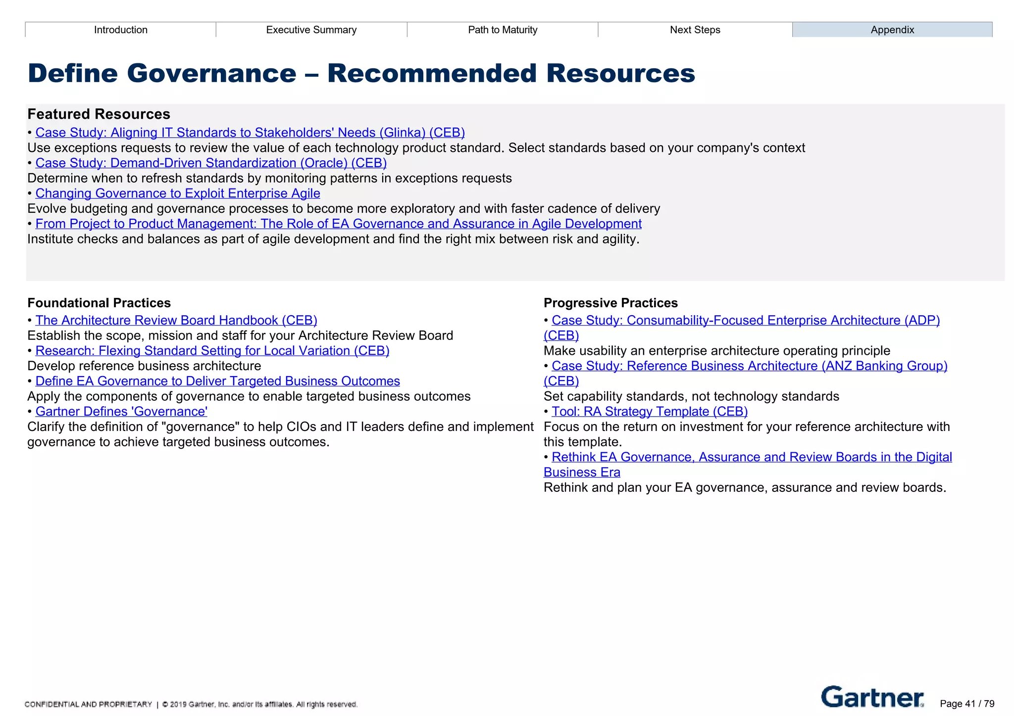 Introduction Executive Summary Path to Maturity Next Steps Appendix
Define Governance – Recommended Resources
Featured Resources
• Case Study: Aligning IT Standards to Stakeholders' Needs (Glinka) (CEB)
Use exceptions requests to review the value of each technology product standard. Select standards based on your company's context
• Case Study: Demand­Driven Standardization (Oracle) (CEB)
Determine when to refresh standards by monitoring patterns in exceptions requests
• Changing Governance to Exploit Enterprise Agile
Evolve budgeting and governance processes to become more exploratory and with faster cadence of delivery
• From Project to Product Management: The Role of EA Governance and Assurance in Agile Development
Institute checks and balances as part of agile development and find the right mix between risk and agility.
Foundational Practices Progressive Practices
• The Architecture Review Board Handbook (CEB)
Establish the scope, mission and staff for your Architecture Review Board
• Research: Flexing Standard Setting for Local Variation (CEB)
Develop reference business architecture
• Define EA Governance to Deliver Targeted Business Outcomes
Apply the components of governance to enable targeted business outcomes
• Gartner Defines 'Governance'
Clarify the definition of "governance" to help CIOs and IT leaders define and implement
governance to achieve targeted business outcomes.
• Case Study: Consumability­Focused Enterprise Architecture (ADP)
(CEB)
Make usability an enterprise architecture operating principle
• Case Study: Reference Business Architecture (ANZ Banking Group)
(CEB)
Set capability standards, not technology standards
• Tool: RA Strategy Template (CEB)
Focus on the return on investment for your reference architecture with
this template.
• Rethink EA Governance, Assurance and Review Boards in the Digital
Business Era
Rethink and plan your EA governance, assurance and review boards.
Introduction Executive Summary Path to Maturity Next Steps Appendix
Manage EA Talent
How EA defines and communicates architecture role expectations and provides ongoing development opportunities
to architecture staff
Path to Maturity Page 41 / 79
 